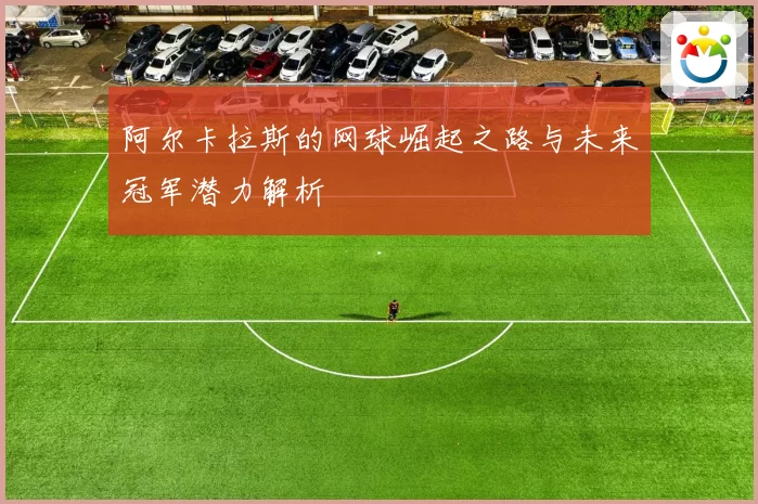 阿尔卡拉斯的网球崛起之路与未来冠军潜力解析